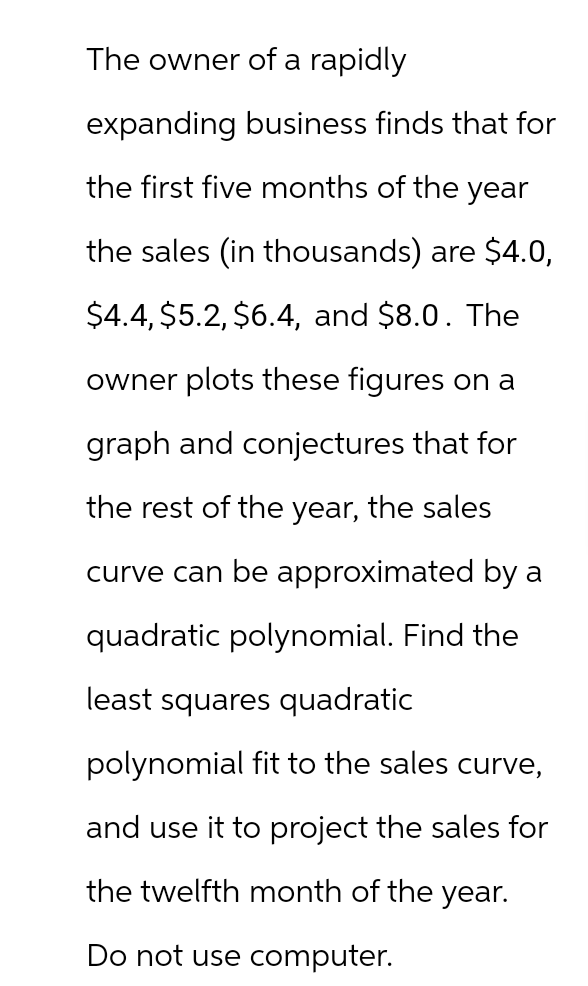 The owner of a rapidly
expanding business finds that for
the first five months of the year
the sales (in thousands) are $4.0,
$4.4, $5.2, $6.4, and $8.0. The
owner plots these figures on a
graph and conjectures that for
the rest of the year, the sales
curve can be approximated by a
quadratic polynomial. Find the
least squares quadratic
polynomial fit to the sales curve,
and use it to project the sales for
the twelfth month of the year.
Do not use computer.