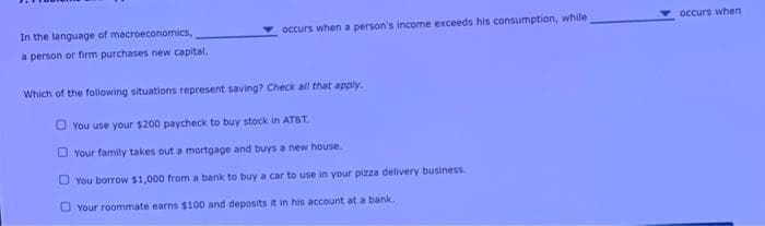 In the language of macroeconomics,
a person or firm purchases new capital.
occurs when a person's income exceeds his consumption, while
Which of the following situations represent saving? Check all that apply.
You use your $200 paycheck to buy stock in AT&T.
Your family takes out a mortgage and buys a new house.
You borrow $1,000 from a bank to buy a car to use in your pizza delivery business.
Your roommate earns $100 and deposits it in his account at a bank.
occurs when