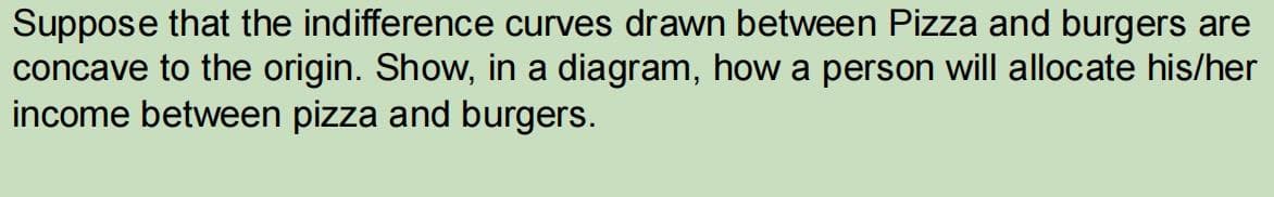 Suppose that the indifference curves drawn between Pizza and burgers are
concave to the origin. Show, in a diagram, how a person will allocate his/her
income between pizza and burgers.