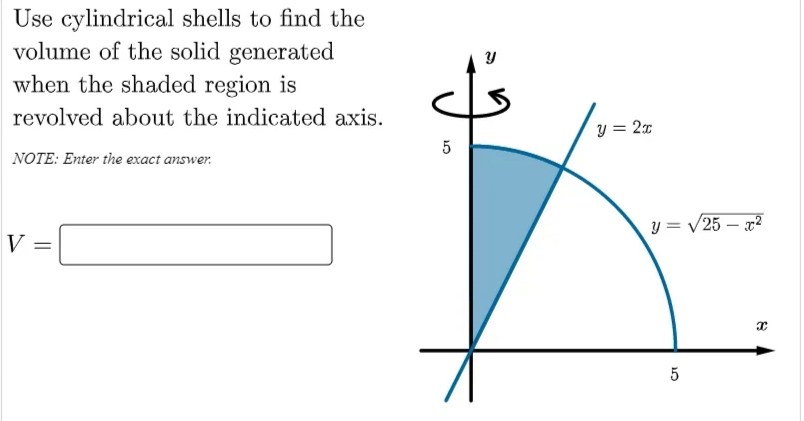 Use cylindrical shells to find the
volume of the solid generated
when the shaded region is
revolved about the indicated axis.
y = 2x
5
NOTE: Enter the exact answer.
y = /25 – x2
V
5
