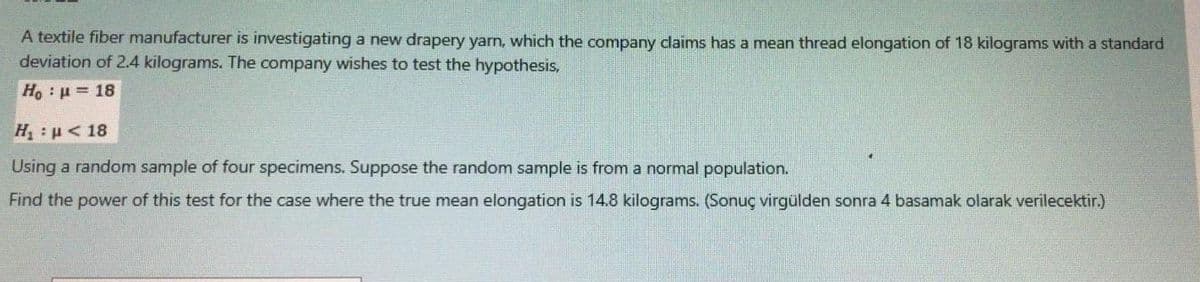 A textile fiber manufacturer is investigating a new drapery yarn, which the company dlaims has a mean thread elongation of 18 kilograms with a standard
deviation of 2.4 kilograms. The company wishes to test the hypothesis,
Ho: u= 18
Η: μ 18
Using a random sample of four specimens. Suppose the random sample is from a normal population.
Find the power of this test for the case where the true mean elongation is 14.8 kilograms. (Sonuç virgülden sonra 4 basamak olarak verilecektir.)
