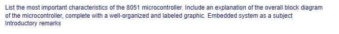 List
the most important characteristics of the 8051 microcontroller. Include an explanation of the overall block diagram
of the microcontroller, complete with a well-organized and labeled graphic. Embedded system as a subject
Introductory remarks
