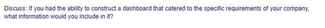 Discuss: If you had the ability to construct a dashboard that catered to the specific requirements of your company,
what information would you include in it?