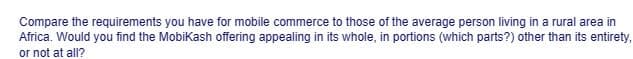 Compare the requirements you have for mobile commerce to those of the average person living in a rural area in
Africa. Would you find the Mobikash offering appealing in its whole, in portions (which parts?) other than its entirety,
or not at all?