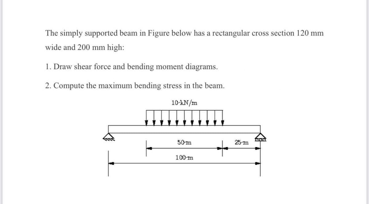 The simply supported beam in Figure below has a rectangular cross section 120 mm
wide and 200 mm high:
1. Draw shear force and bending moment diagrams.
2. Compute the maximum bending stress in the beam.
10-kN/m
50m
25 m
100-m
