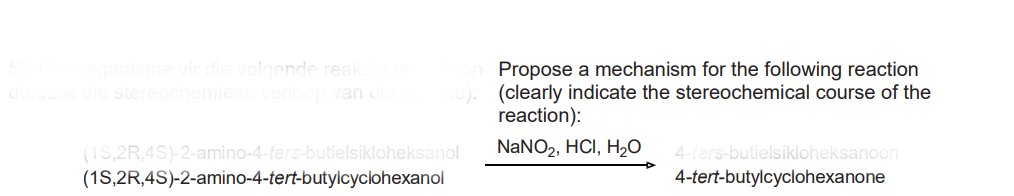 Stel 'n meganisme vir die volgende reaksie vo
duidelik die stereochemiese verloop van die reaksie):
(1S,2R,4S)-2-amino-4-ters-butielsikloheksanol
(1S,2R,4S)-2-amino-4-tert-butylcyclohexanol
Propose a mechanism for the following reaction
(clearly indicate the stereochemical course of the
reaction):
NaNO₂, HCI, H₂O 4-ters-butielsikloheksanoon
4-tert-butylcyclohexanone