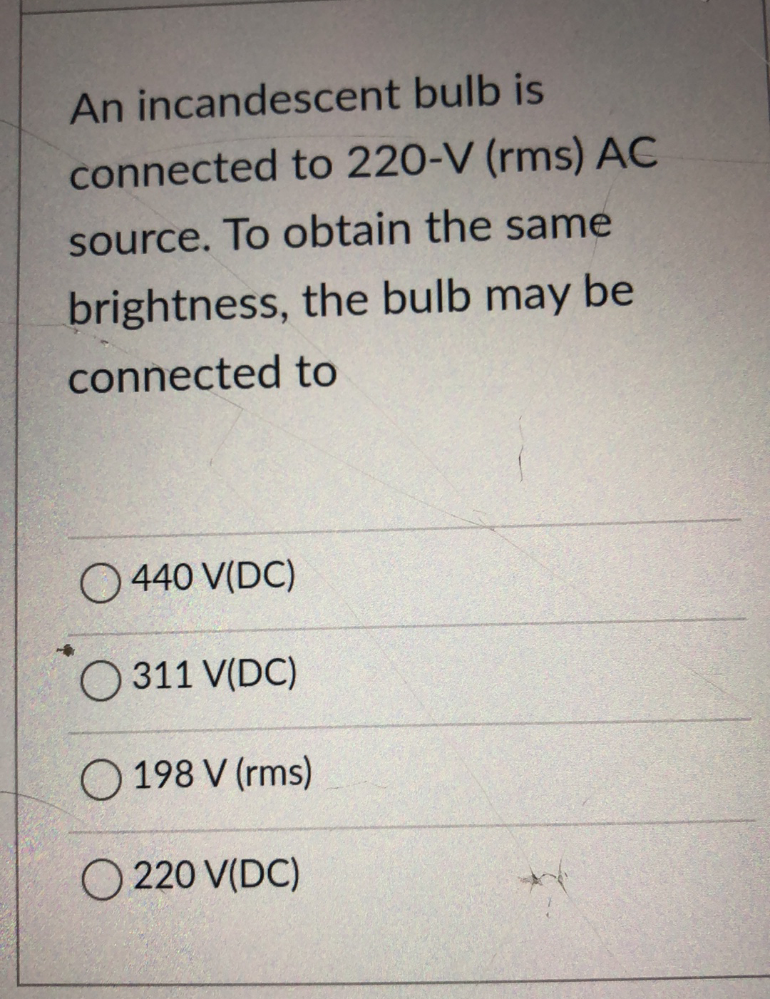 An incandescent bulb is
connected to 220-V (rms) AC
source. To obtain the same
brightness, the bulb may be
connected to
O 440 V(DC)
O 311 V(DC)
O 198 V (rms)
O 220 V(DC)