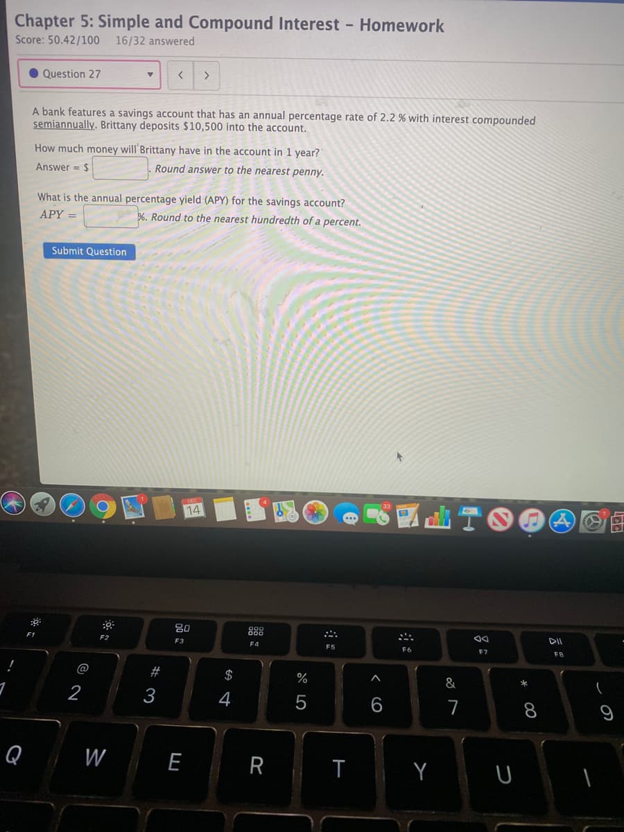 Chapter 5: Simple and Compound Interest - Homework
Score: 50.42/100 16/32 answered
Question 27
A bank features a savings account that has an annual percentage rate of 2.2 % with interest compounded
semiannually. Brittany deposits $10,500 into the account.
How much money will'Brittany have in the account in 1 year?
Answer = $
Round answer to the nearest penny.
What is the annual percentage yield (APY) for the savings account?
6. Round to the nearest hundredth of a percent.
APY =
Submit Question
14
80
888
DII
F2
F3
F4
F5
F7
F8
@
$
&
2
4
6
7
Q
W
E
R
T
Y
* 00
