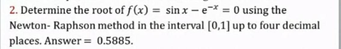 2. Determine the root of f(x) = sin x – e-* = 0 using the
Newton- Raphson method in the interval [0,1] up to four decimal
places. Answer = 0.5885.
%3D
