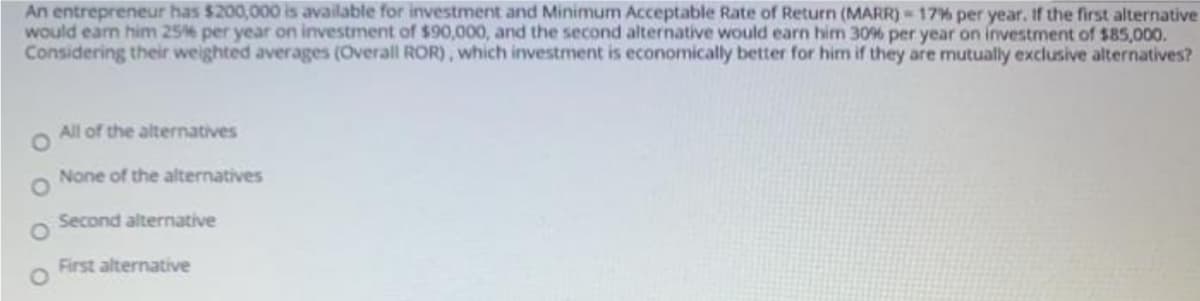 An entrepreneur has $200,000 is available for investment and Minimum Acceptable Rate of Return (MARR) 17% per year, If the first alternative
would eam him 25% per year on investment of $90,000, and the second alternative would earn him 30% per year on investment of $85,000.
Considering their weighted averages (Overall ROR), which investment is economically better for him if they are mutually exclusive alternatives?
All of the alternatives
None of the alternatives
Second alternative
First alternative
