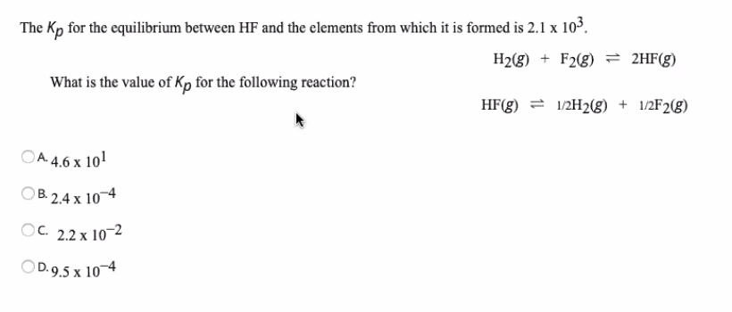 The Kp for the equilibrium between HF and the clements from which it is formed is 2.1 x 103.
H2(g) + F2(g) 2HF(g)
What is the value of Kp for the following reaction?
HF(g) = 1/2H2(g) + 1/2F2(g)
OA 4.6 x 101
B. 2.4 x 10¬4
OC. 2.2 x 10-2
OD. 9.5 x 10-4
