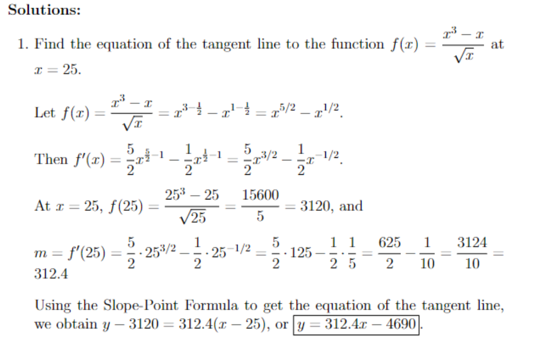 Solutions:
1. Find the equation of the tangent line to the function f(x)
x = 25.
I
Let f(x) = 2³-²
At x = 25, f(25)
5
Then f'(x) = -¹-1-¹-2/2 - 11/2
2
f'(25)
x²³²x²¹ ²² = x/2 - ¹/2
I
m =
312.4
= I
25³ - 25
√25
25³/2
11/12.
5
==x³/2
15600
5
-25-1/2
-
5
2
3120, and
125
- I
3124
1 1 625 1
25 2 10 10
at
Using the Slope-Point Formula to get the equation of the tangent line,
we obtain y- 3120 = 312.4(x - 25), or y = 312.4x 4690