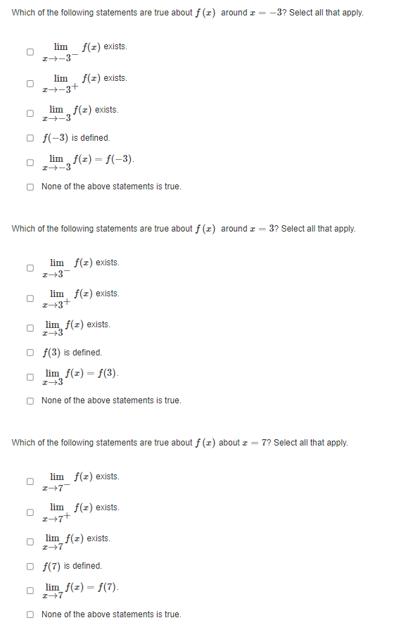 Which of the following statements are true about f (x) around z = -3? Select all that apply.
0
lim
2-3
f(x) exists.
lim f(x) exists.
2+ 3+
lim f(x) exists.
2→-3
f(-3) is defined.
limf(x) = f(-3).
x→-3
None of the above statements is true.
Which of the following statements are true about f (x) around a
=
lim f(x) exists.
2-3
lim f(x) exists.
2+3+
lim f(x) exists.
z→3
Of(3) is defined.
lim f(x) = f(3).
z→3
None of the above statements is true.
Which of the following statements are true about f (x) about z = 7? Select all that apply.
lim f(x) exists.
I→7
lim f(x) exists.
2+7+
lim_f(x) exists.
x→7
Of(7) is defined.
3? Select all that apply.
lim_f(x) = f(7).
x→7
None of the above statements is true.