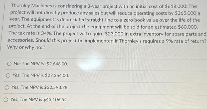 Thornley Machines is considering a 3-year project with an initial cost of $618,000. The
project will not directly produce any sales but will reduce operating costs by $265,000 a
year. The equipment is depreciated straight-line to a zero book value over the life of the
project. At the end of the project the equipment will be sold for an estimated $60,000.
The tax rate is 34%. The project will require $23,000 in extra inventory for spare parts and
accessories. Should this project be implemented if Thornley's requires a 9% rate of return?
Why or why not?
O No; The NPV is -$2,646.00.
O Yes; The NPV is $27,354.00.
OYes; The NPV is $32,593.78.
O Yes; The NPV is $43,106.54.