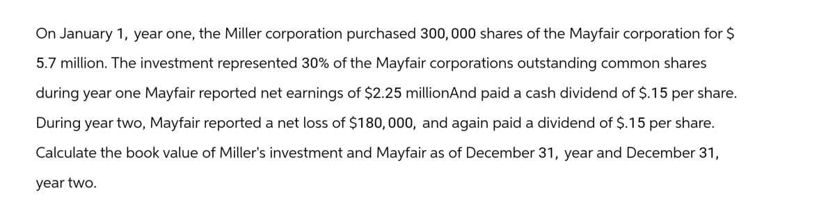 On January 1, year one, the Miller corporation purchased 300, 000 shares of the Mayfair corporation for $
5.7 million. The investment represented 30% of the Mayfair corporations outstanding common shares
during year one Mayfair reported net earnings of $2.25 millionAnd paid a cash dividend of $.15 per share.
During year two, Mayfair reported a net loss of $180,000, and again paid a dividend of $.15 per share.
Calculate the book value of Miller's investment and Mayfair as of December 31, year and December 31,
year two.