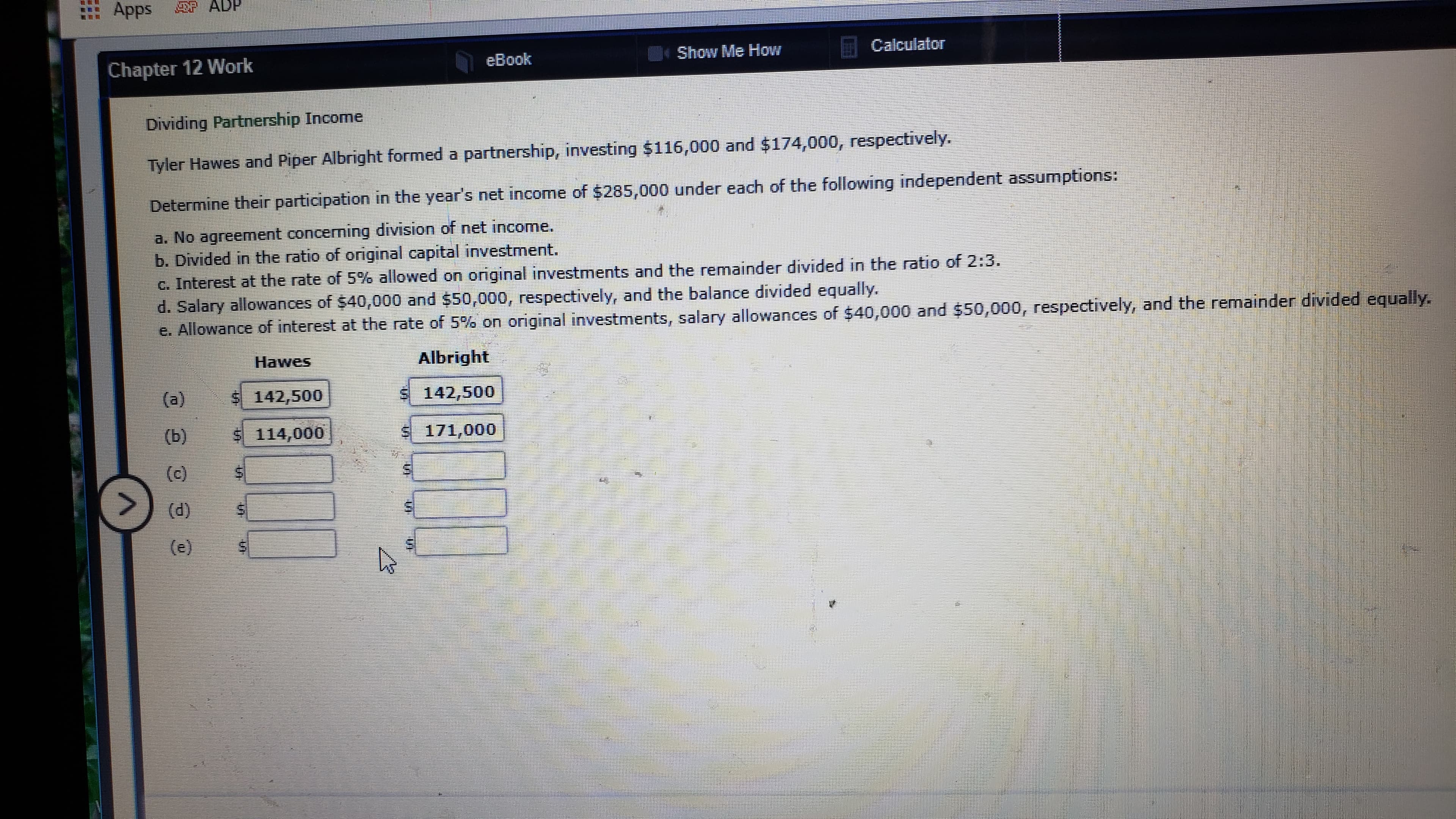 Apps
P ADP
Calculator
Show Me HoW
eBook
Chapter 12 Work
Dividing Partnership Income
Tyler Hawes and Piper Albright formed a partnership, investing $116,000 and $174,000, respectively.
Determine their participation in the year's net income of $285,000 under each of the following independent assumptions:
a. No agreement concerning division of net income.
b. Divided in the ratio of original capital investment.
c. Interest at the rate of 5% allowed on original investments and the remainder divided in the ratio of 2:3.
d. Salary allowances of $40,000 and $50,000, respectively, and the balance divided equally.
e. Allowance of interest at the rate of 5% on original investments, salary allowances of $40,000 and $50,000, respectively, and the remainder divided equally.
Albright
Hawes
$ 142,500
$ 142,500
(a)
(b)
$ 171,000
$ 114,000
(c)
<.
(d)
(e)
...
