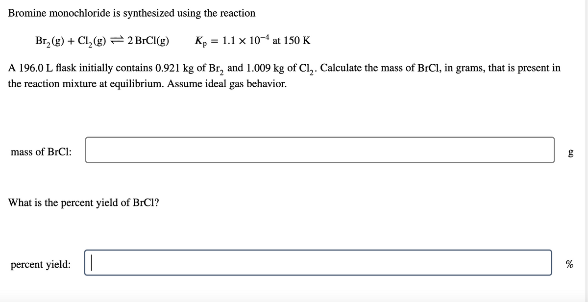 Bromine monochloride is synthesized using the reaction
Br, (g) + Cl, (g)=2BRC1(g)
1.1 x 10-4 at 150 K
Kp
A 196.0 L flask initially contains 0.921 kg of Br, and 1.009 kg of Cl,. Calculate the mass of BrCl, in grams, that is present in
the reaction mixture at equilibrium. Assume ideal gas behavior.
mass of BrCl:
What is the percent yield of BrCl?
%
percent yield:
