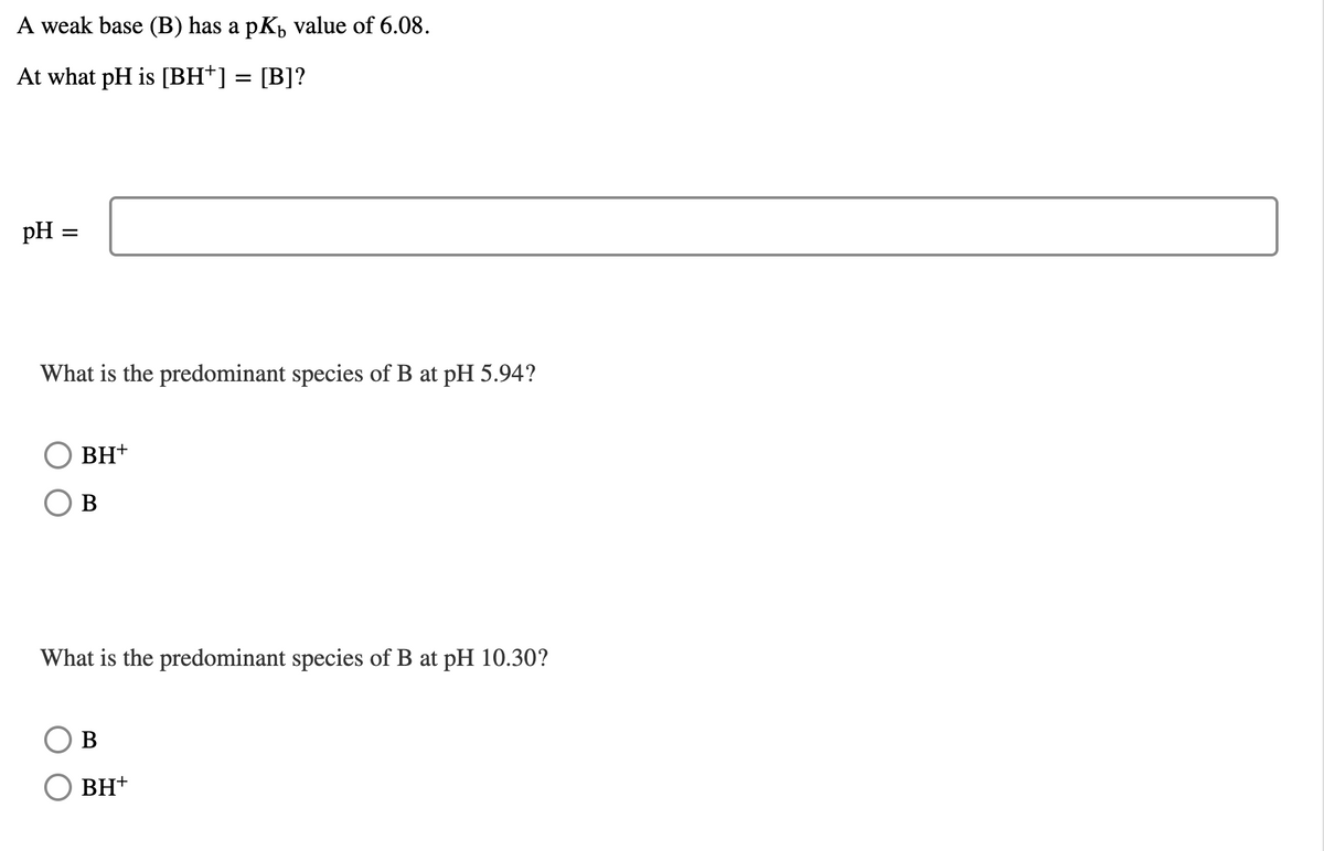 A weak base (B) has a pKp value of 6.08.
At what pH is [BH*] = [B]?
pH
What is the predominant species of B at pH 5.94?
BH+
В
What is the predominant species of B at pH 10.30?
В
BH+
