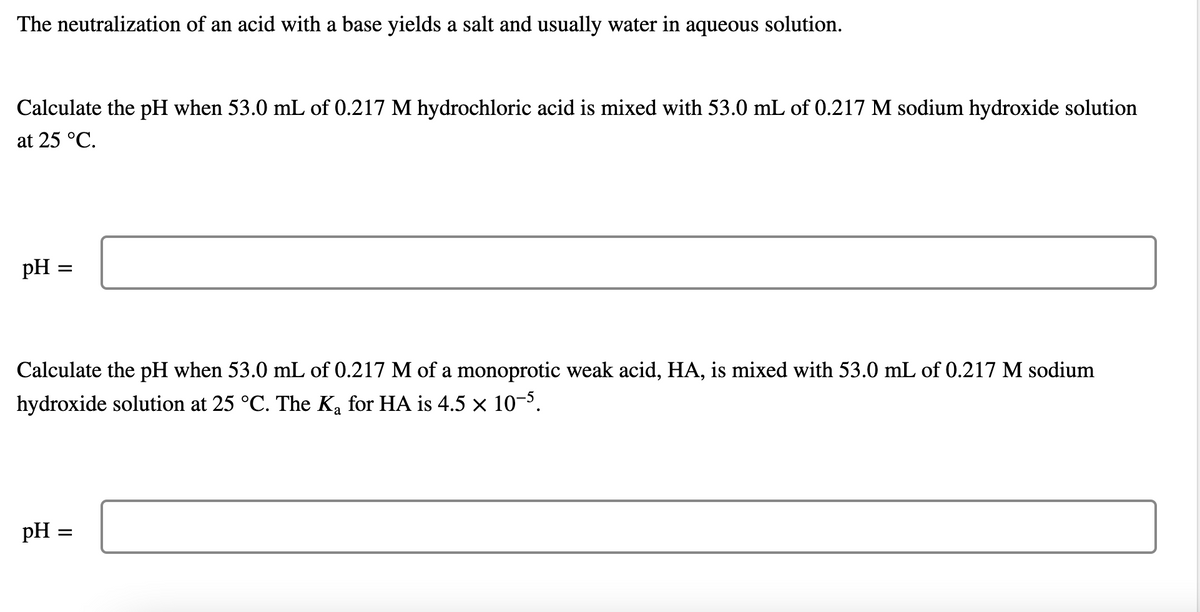 The neutralization of an acid with a base yields a salt and usually water in aqueous solution.
Calculate the pH when 53.0 mL of 0.217 M hydrochloric acid is mixed with 53.0 mL of 0.217 M sodium hydroxide solution
at 25 °C.
pH =
Calculate the pH when 53.0 mL of 0.217 M of a monoprotic weak acid, HA, is mixed with 53.0 mL of 0.217 M sodium
hydroxide solution at 25 °C. The Ka for HA is 4.5 x 10-3.
pH =
