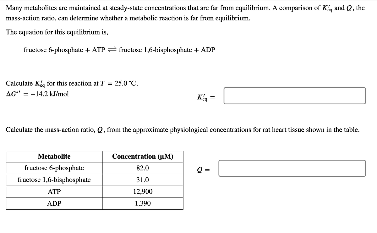 Many metabolites are maintained at steady-state concentrations that are far from equilibrium. A comparison of Keg and Q, the
mass-action ratio, can determine whether a metabolic reaction is far from equilibrium.
The equation for this equilibrium is,
fructose 6-phosphate + ATP = fructose 1,6-bisphosphate + ADP
Calculate Keg for this reaction at T = 25.0 °C.
AG' = -14.2 kJ/mol
Keg =
Calculate the mass-action ratio, Q, from the approximate physiological concentrations for rat heart tissue shown in the table.
Metabolite
Concentration (µM)
fructose 6-phosphate
82.0
Q =
fructose 1,6-bisphosphate
31.0
АТР
12,900
ADP
1,390
