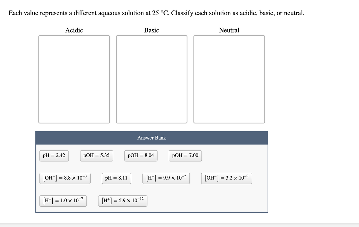 Each value represents a different aqueous solution at 25 °C. Classify each solution as acidic, basic, or neutral.
Acidic
Basic
Neutral
Answer Bank
pH = 2.42
РОН %3D 5.35
РОН 3D 8.04
РОН %3D 7.00
[OH] = 8.8 x 10-3
pH = 8.11
[H+] = 9.9 × 10-2
[OH] = 3.2 x 10-9
%3D
[H*] =
= 1.0 × 10-7
H* = 5.9 × 10-12
%3D
