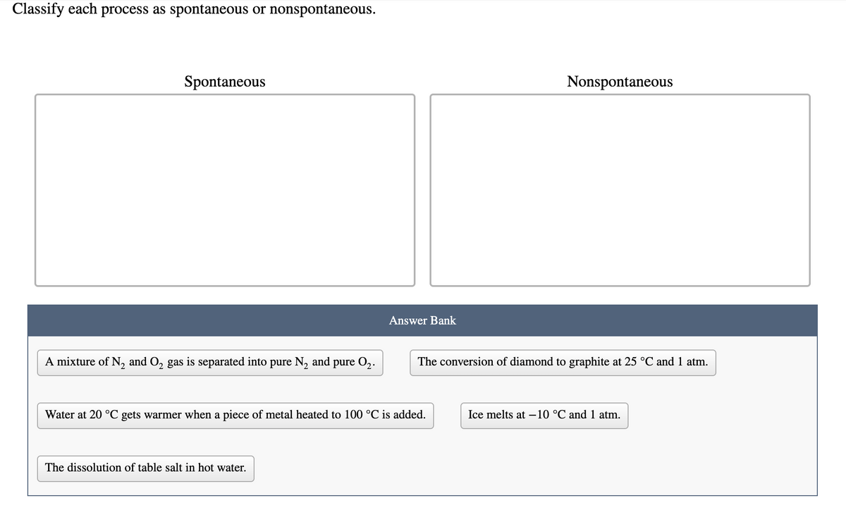 Classify each process as spontaneous or nonspontaneous.
Spontaneous
Nonspontaneous
Answer Bank
A mixture of N, and O, gas is separated into pure N, and pure O2.
The conversion of diamond to graphite at 25 °C and 1 atm.
Water at 20 °C gets warmer when a piece of metal heated to 100 °C is added.
Ice melts at –10 °C and 1 atm.
The dissolution of table salt in hot water.
