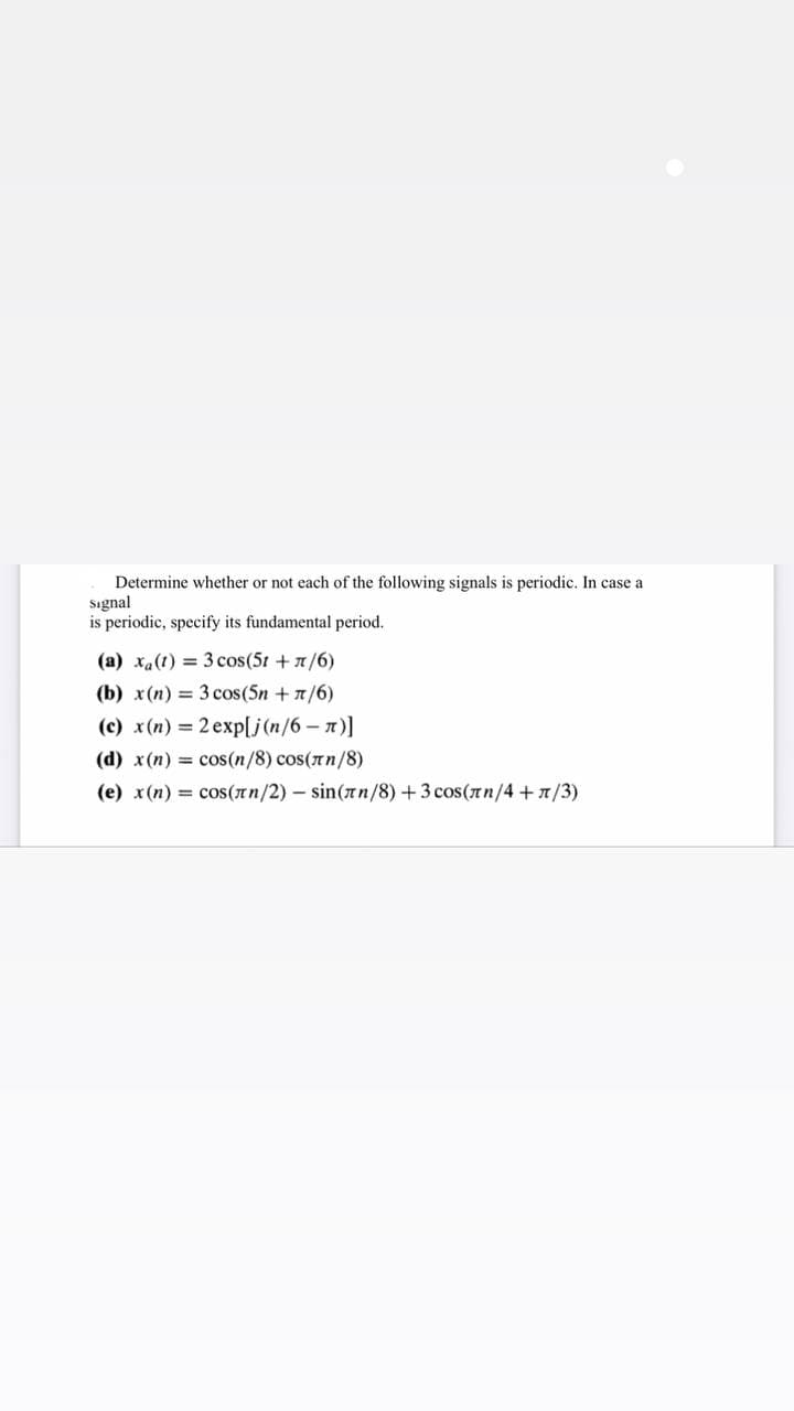 Determine whether or not each of the following signals is periodic. In case a
Signal
is periodic, specify its fundamental period.
(a) xa(t) = 3 cos (51 + π/6)
(b) x(n) = 3 cos (5n + π/6)
(c) x(n) = 2 exp[j(n/6 - π)]
(d) x(n) = cos(n/8) cos(πn/8)
(e) x(n) = cos(лn/2) - sin(лn/8) + 3 cos(лn/4+1/3)