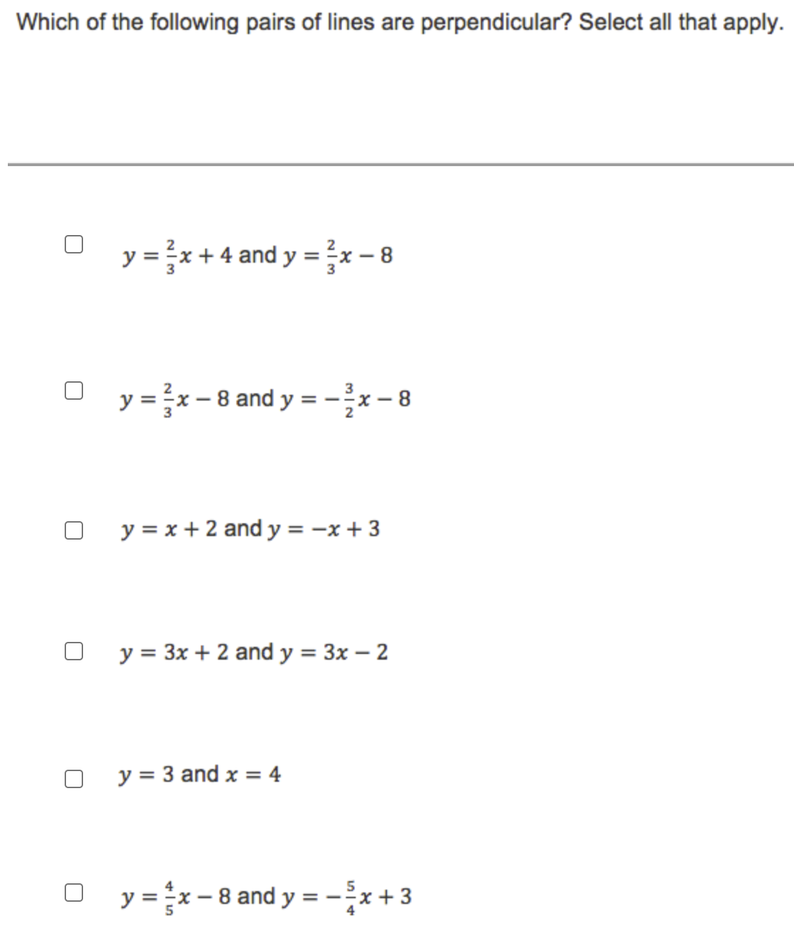 Which of the following pairs of lines are perpendicular? Select all that apply.
y = x + 4 and y =?x – 8
y =}x- 8 and y = -x- 8
y = x + 2 and y = -x + 3
y = 3x + 2 and y = 3x – 2
y = 3 and x = 4
y = x- 8 and y = -*+3
