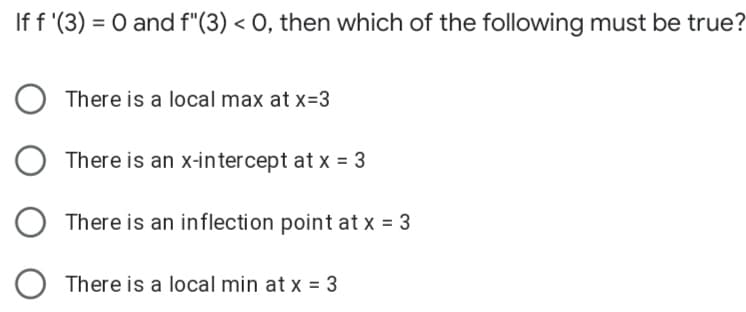 If f '(3) = 0 and f"(3) < O, then which of the following must be true?
There is a local max at x=3
There is an x-intercept at x = 3
There is an inflection point at x = 3
O There is a local min at x = 3
