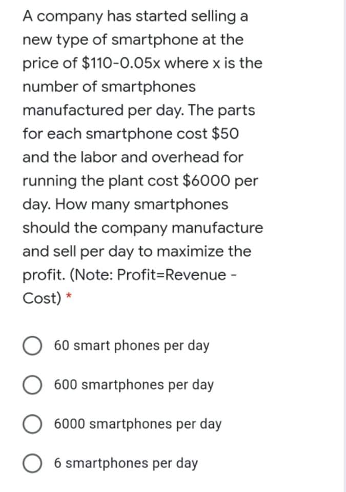 A company has started selling a
new type of smartphone at the
price of $110-0.05x where x is the
number of smartphones
manufactured per day. The parts
for each smartphone cost $50
and the labor and overhead for
running the plant cost $6000 per
day. How many smartphones
should the company manufacture
and sell per day to maximize the
profit. (Note: Profit=Revenue -
Cost) *
60 smart phones per day
600 smartphones per day
6000 smartphones per day
O 6 smartphones per day
