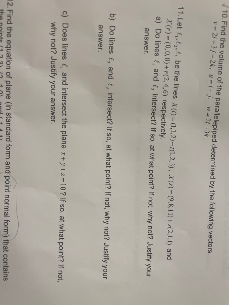 10. Find the volume of the parallelepiped determined by the following vectors:
v = 2i +3j-2k, u=i-j, w= 2i+3k
11. Let l,,l2,l3 be the lines X(1) = (1,1,2) + t(1,2,3), X(s)=(9,8,11)+ s(2,1,1) and
X(r) = (0,0,0)+r(2,4,6) respectively.
a) Do lines l, and l, intersect? If so, at what point? If not, why not? Justify your
answer.
b) Do lines l, and l, intersect? If so, at what point? If not, why not? Justify your
answer.
c) Does lines l, and intersect the plane x+y+z =10? If so, at what point? If not,
why not? Justify your answer.
12. Find the equation of plane (in standard form and point normal form) that contains
