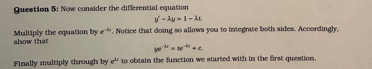 Question 5: Now consider the differential equation
y' - λy = 1-2t.
Multiply the equation by e-. Notice that doing so allows you to integrate both sides. Accordingly,
show that
te=2 + C.
ye^ = te
=
Finally multiply through by e to obtain the function we started with in the first question.