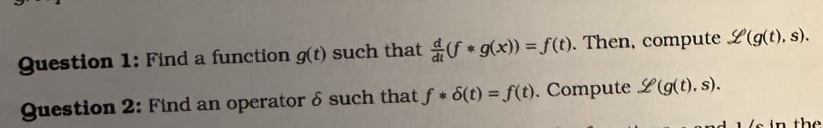 Question 1: Find a function g(t) such that (f* g(x)) = f(t). Then, compute L(g(t), s).
Question 2: Find an operator 6 such that f* 6(t) = f(t). Compute L(g(t). s).
and 1/s in the