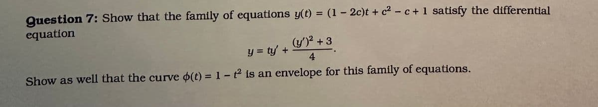 Question 7: Show that the family of equations y(t) = (1 - 2c)t + c²c + 1 satisfy the differential
equation
(y')² +3
y = ty' +
4
Show as well that the curve o(t) = 1 - 2 is an envelope for this family of equations.