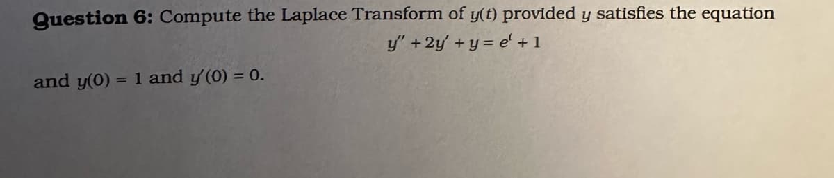 Question 6: Compute the Laplace Transform of y(t) provided y satisfies the equation
y' + 2y + y = e' + 1
and y(0) = 1 and y' (0) = 0.