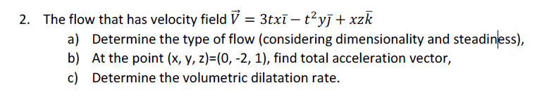 2. The flow that has velocity field V = 3txī – t²yj + xzk
a) Determine the type of flow (considering dimensionality and steadiness),
b) At the point (x, y, z)=(0, -2, 1), find total acceleration vector,
c) Determine the volumetric dilatation rate.
