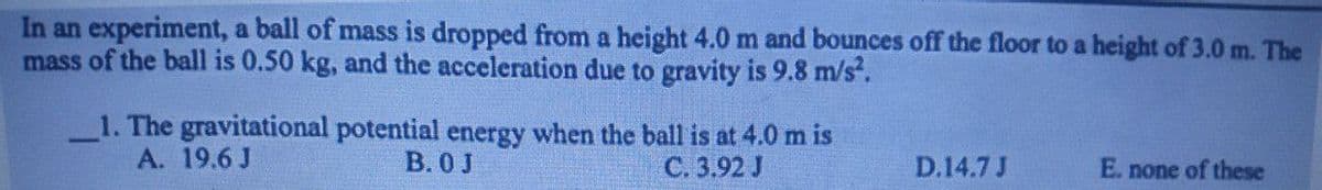 In an experiment, a ball of mass is dropped from a height 4.0 m and bounces off the floor to a height of 3.0 m. The
mass of the ball is 0.50 kg, and the acceleration due to gravity is 9.8 m/s².
1. The gravitational potential energy when the ball is at 4.0 m is
A. 19.6 J
B.0 J
C. 3.92 J
D.14.7 J
E. none of these