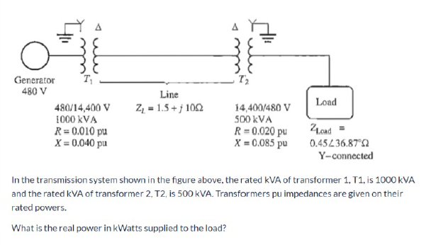 Generator
T
480 V
Line
Load
Z, = 1.5 + j 102
14,400/480 V
480/14,400 V
1000 kVA
R= 0.010 pu
X = 0,040 pu
500 kVA
Lond =
R= 0.020 pu
X = 0.085 pu
0.45L36.87°
Y-connected
In the transmission system shown in the figure above, the rated kVA of transformer 1, T1, is 1000 kVA
and the rated kVA of transformer 2, T2, is 500 kVA. Transformers pu impedances are given on their
rated powers.
What is the real power in kWatts supplied to the load?
