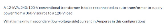 A 12-kVA, 240/120-V conventional transformer is to be reconnected as auto-transformer to supply
power from a 360-V source to a 120-V load.
What is maximum secondary (low-voltage side) current in Amperes in this configuration?
