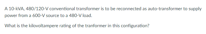 A 10-kVA, 480/120-V conventional transformer is to be reconnected as auto-transformer to supply
power from a 600-V source to a 480-V load.
What is the kilovoltampere rating of the tranformer in this configuration?
