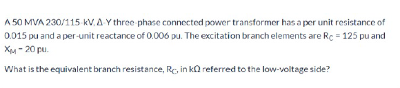 A 50 MVA 230/115-kV, A-Y three-phase connected power transformer has a per unit resistance of
0.015 pu and a per-unit reactance of 0.006 pu. The excitation branch elements are Rc = 125 pu and
XM = 20 pu.
What is the equivalent branch resistance, Rc, in kn referred to the low-voltage side?
