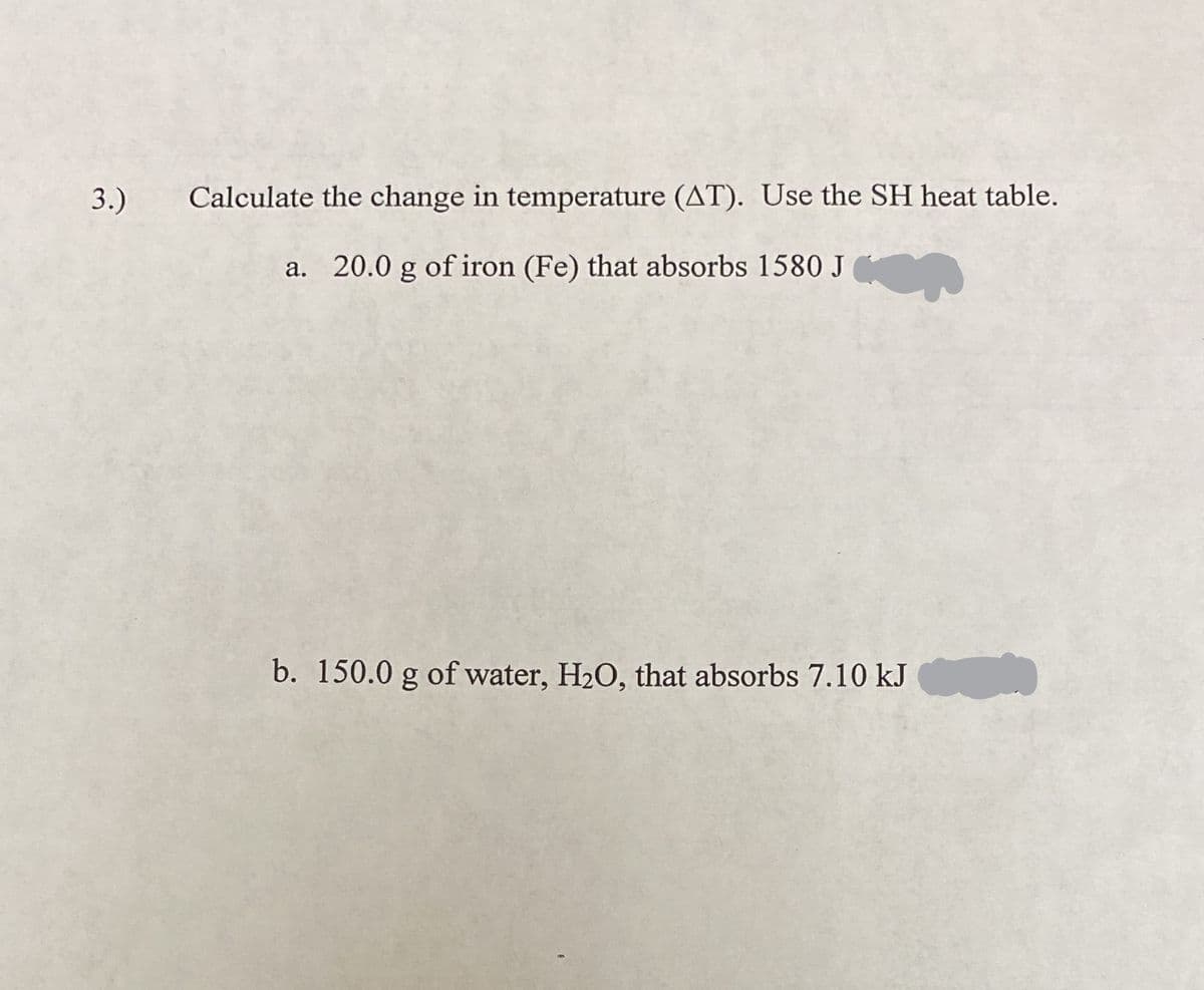 3.)
Calculate the change in temperature (AT). Use the SH heat table.
a. 20.0 g of iron (Fe) that absorbs 1580 J
b. 150.0 g of water, H2O, that absorbs 7.10 kJ
