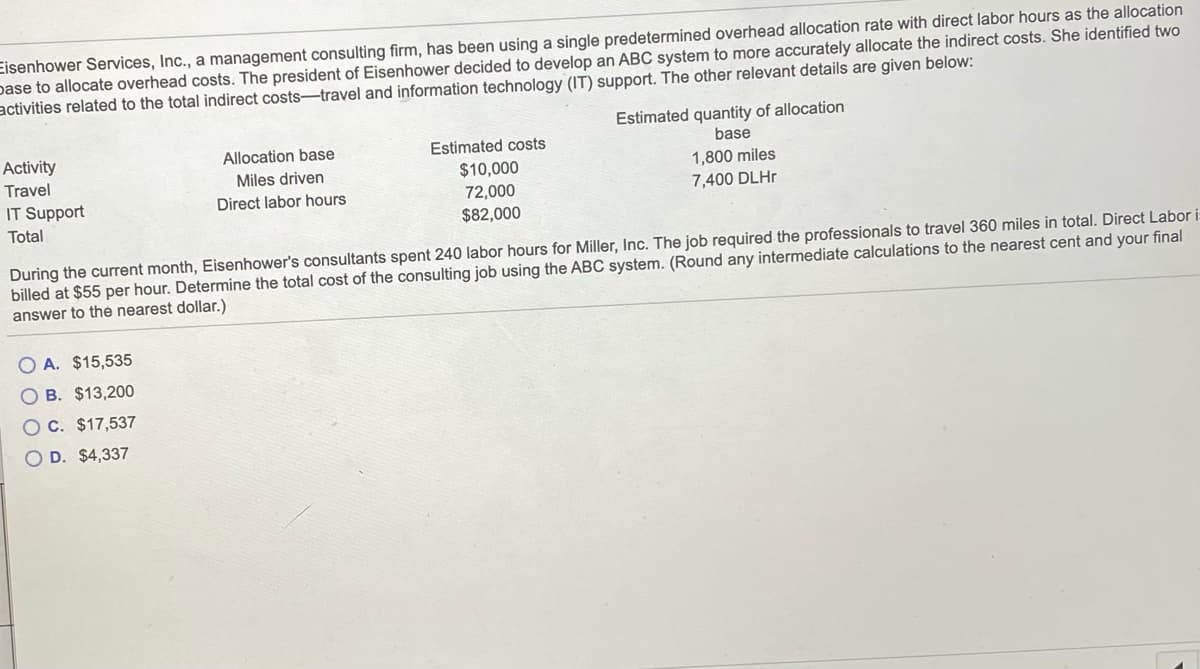 Eisenhower Services, Inc., a management consulting firm, has been using a single predetermined overhead allocation rate with direct labor hours as the allocation
pase to allocate overhead costs. The president of Eisenhower decided to develop an ABC system to more accurately allocate the indirect costs. She identified two
activities related to the total indirect costs-travel and information technology (IT) support. The other relevant details are given below:
Estimated quantity of allocation
base
Activity
Allocation base
Estimated costs
1,800 miles
7,400 DLH.
Travel
$10,000
72,000
$82,000
Miles driven
IT Support
Direct labor hours
Total
During the current month, Eisenhower's consultants spent 240 labor hours for Miller, Inc. The job required the professionals to travel 360 miles in total. Direct Labor i
billed at $55 per hour. Determine the total cost of the consulting job using the ABC system. (Round any intermediate calculations to the nearest cent and your final
answer to thé nearest dollar.)
O A. $15,535
O B. $13,200
OC. $17,537
O D. $4,337
