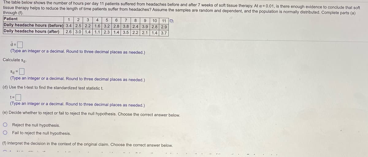 The table below shows the number of hours per day 11 patients suffered from headaches before and after 7 weeks of soft tissue therapy. At a = 0.01, is there enough evidence to conclude that soft
tissue therapy helps to reduce the length of time patients suffer from headaches? Assume the samples are random and dependent, and the population is normally distributed. Complete parts (a)
through (f).
Patient
1.
2.
3
4
8
10 11 D
6
7
9
Daily headache hours (before) 3.4 2.5 2.2 1.6 3.2 2.8 3.8 2.4 3.9 2.8 2.9
Daily headache hours (after)
2.6 3.0 1.4 1.1 2.3 1.4 3.5 2.2 2.1 1.4 3.7
= P
(Type an integer or a decimal. Round to three decimal places as needed.)
Calculate sa-
Sa =
(Type an integer or a decimal. Round to three decimal places as needed.)
(d) Use the t-test to find the standardized test statistic t.
t =
(Type an integer or a decimal. Round to three decimal places as needed.)
(e) Decide whether to reject or fail to reject the null hypothesis. Choose the correct answer below.
O Reject the null hypothesis.
O Fail to reject the null hypothesis.
(f) Interpret the decision in the context of the original claim. Choose the correct answer below.
