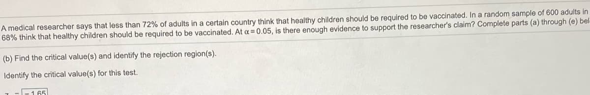 A medical researcher says that less than 72% of adults in a certain country think that healthy children should be required to be vaccinated. In a random sample of 600 adults in
68% think that healthy children should be required to be vaccinated. At a = 0.05, is there enough evidence to support the researcher's claim? Complete parts (a) through (e) bel-
(b) Find the critical value(s) and identify the rejection region(s).
Identify the critical value(s) for this test.
-165
