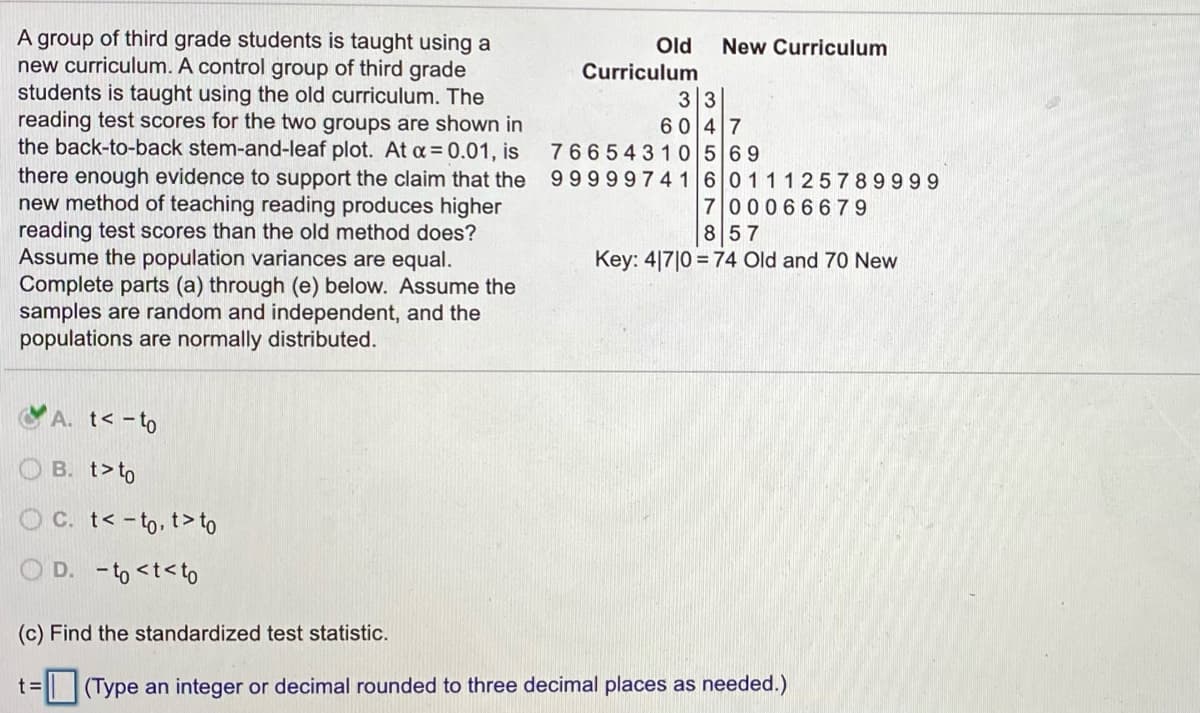 A group of third grade students is taught using a
new curriculum. A control group of third grade
students is taught using the old curriculum. The
reading test scores for the two groups are shown in
the back-to-back stem-and-leaf plot. At a= 0.01, is
there enough evidence to support the claim that the
new method of teaching reading produces higher
reading test scores than the old method does?
Assume the population variances are equal.
Complete parts (a) through (e) below. Assume the
samples are random and independent, and the
populations are normally distributed.
Old
Curriculum
New Curriculum
33
6047
76654310569
999997416011125789999
700066 679
857
Key: 4|7|0 = 74 Old and 70 New
CA. t< -to
O B. t>to
OC. t< -to, t> to
D. -to <t<to
(c) Find the standardized test statistic.
t%3=
| (Type an integer or decimal rounded to three decimal places as needed.)
