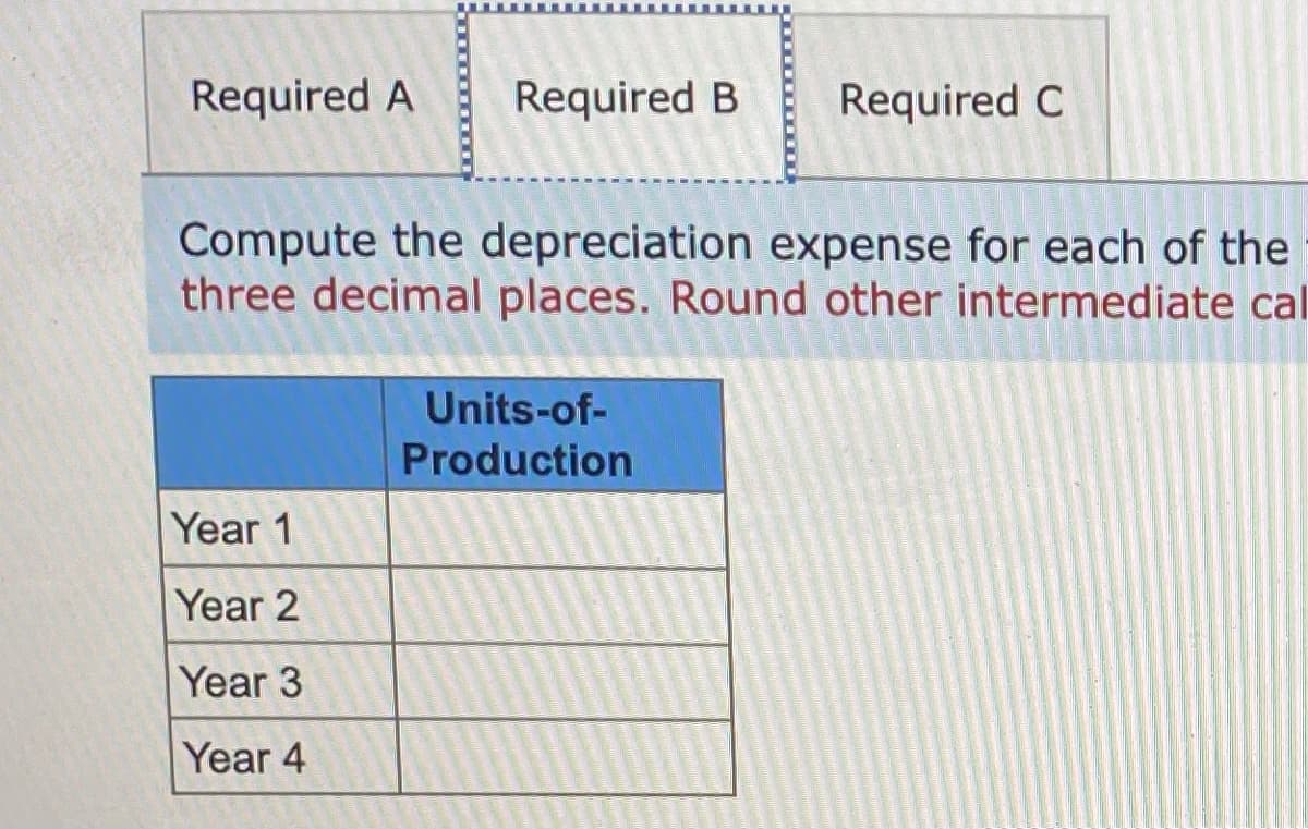 Required A
Required B
Required C
Compute the depreciation expense for each of the
three decimal places. Round other intermediate cal
Units-of-
Production
Year 1
Year 2
Year 3
Year 4
