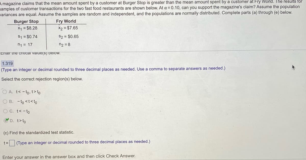 A magazine claims that the mean amount spent by a customer at Burger Stop is greater than the mean amount spent by a customer at Fry World. The results for
samples of customer transactions for the two fast food restaurants are shown below. At a = 0.10, can you support the magazine's claim? Assume the population
variances are equal. Assume the samples are random and independent, and the populations are normally distributed. Complete parts (a) through (e) below.
Burger Stop
Fry World
X1 = $8.28
X2 = $7.65
S1 = $0.74
S2 = $0.65
n1 = 17
n2 = 8
Enter ne criicai vaiueS) Delow.
1.319
(Type an integer or decimal rounded to three decimal places as needed. Use a comma to separate answers as needed.)
Select the correct rejection region(s) below.
O A. t< -to, t>to
O B. -to <t<to
O C. t< -to
VD. t>to
(c) Find the standardized test statistic.
(Type an integer or decimal rounded to three decimal places as needed.)
Enter your answer in the answer box and then click Check Answer.
