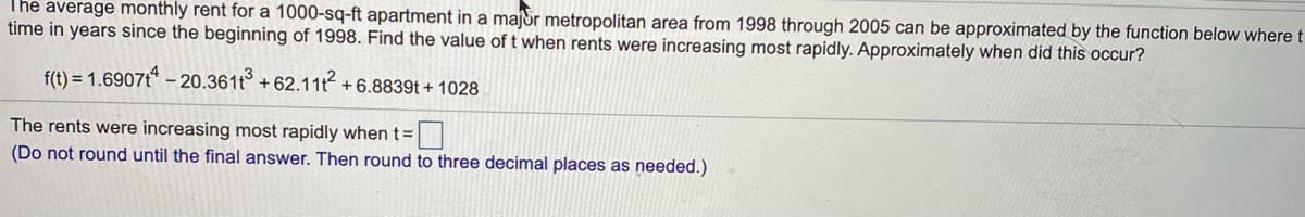 The average monthly rent for a 1000-sq-ft apartment in a majdr metropolitan area from 1998 through 2005 can be approximated by the function below where t
time in years since the beginning of 1998. Find the value of t when rents were increasing most rapidly. Approximately when did this occur?
f(t) = 1.6907t* – 20.361t° + 62.11t +6.8839t + 1028
The rents were increasing most rapidly when t=
(Do not round until the final answer. Then round to three decimal places as needed.)
