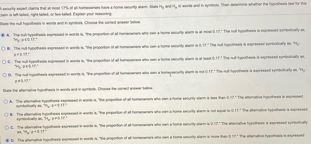 A security expert claims that at most 17% of all homeowners have a home security alarm. State Ho and H. in words and in symbols. Then determine whether the hypothesis test for this
claim is left-tailed, right-tailed, or two-tailed. Explain your reasoning.
State the null hypothesis in words and in symbols. Choose the correct answer below.
O A. The null hypothesis expressed in words is, "the proportion of all homeowners who own a home security alarm is at most 0.17." The null hypothesis is expressed symbolically as,
"Ho: ps0.17."
O B. The null hypothesis expressed in words is, "the proportion of all homeowners who own a home security alarm is 0.17." The null hypothesis is expressed symbolically as, "Ho:
p= 0.17."
O C. The null hypothesis expressed in words is, "the proportion of all homeowners who own
"Ho: p20.17."
home security alarm is at least 0.17." The null hypothesis is expressed symbolically as,
O D. The null hypothesis expressed in words is, "the proportion of all homeowners who own a homersecurity alarm is not 0.17." The null hypothesis is expressed symbolically as, "Ho:
p#0.17."
State the alternative hypothesis in words and in symbols. Choose the correct answer below.
O A. The alternative hypothesis expressed in words is, "the proportion of all homeowners who own a home security alarm is less than 0.17." The alternative hypothesis is expressed
symbolically as, "Ha: p<0.17."
O B. The alternative hypothesis expressed in words is, "the proportion of all homeowners who own a home security alarm is not equal to 0.17." The alternative hypothesis is expressed
symbolically as, "H3: p#0.17."
O C. The alternative hypothesis expressed in words is, "the proportion of all homeowners who own a home security alarm is 0.17." The alternative hypothesis is expressed symbolically
as, "Ha:p= 0.17."
O D. The alternative hypothesis expressed in words is, "the proportion of all homeowners who own a home security alarm is more than 0.17." The alternative hypothesis is expressed
